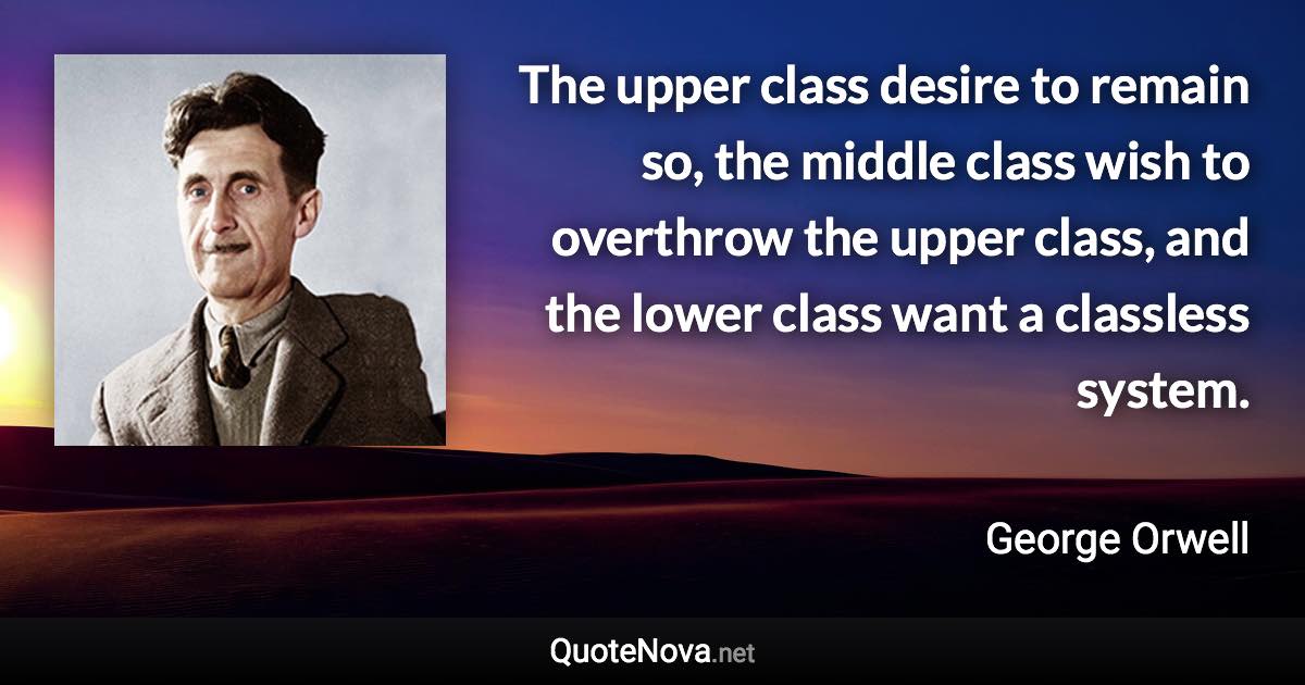 The upper class desire to remain so, the middle class wish to overthrow the upper class, and the lower class want a classless system. - George Orwell quote