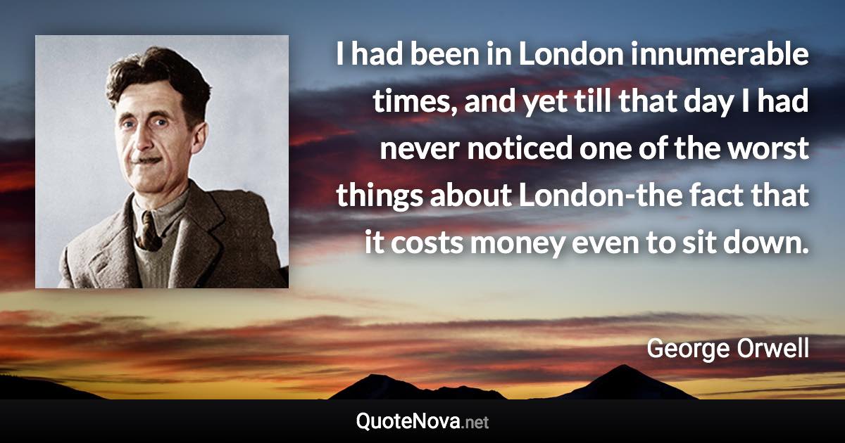 I had been in London innumerable times, and yet till that day I had never noticed one of the worst things about London-the fact that it costs money even to sit down. - George Orwell quote