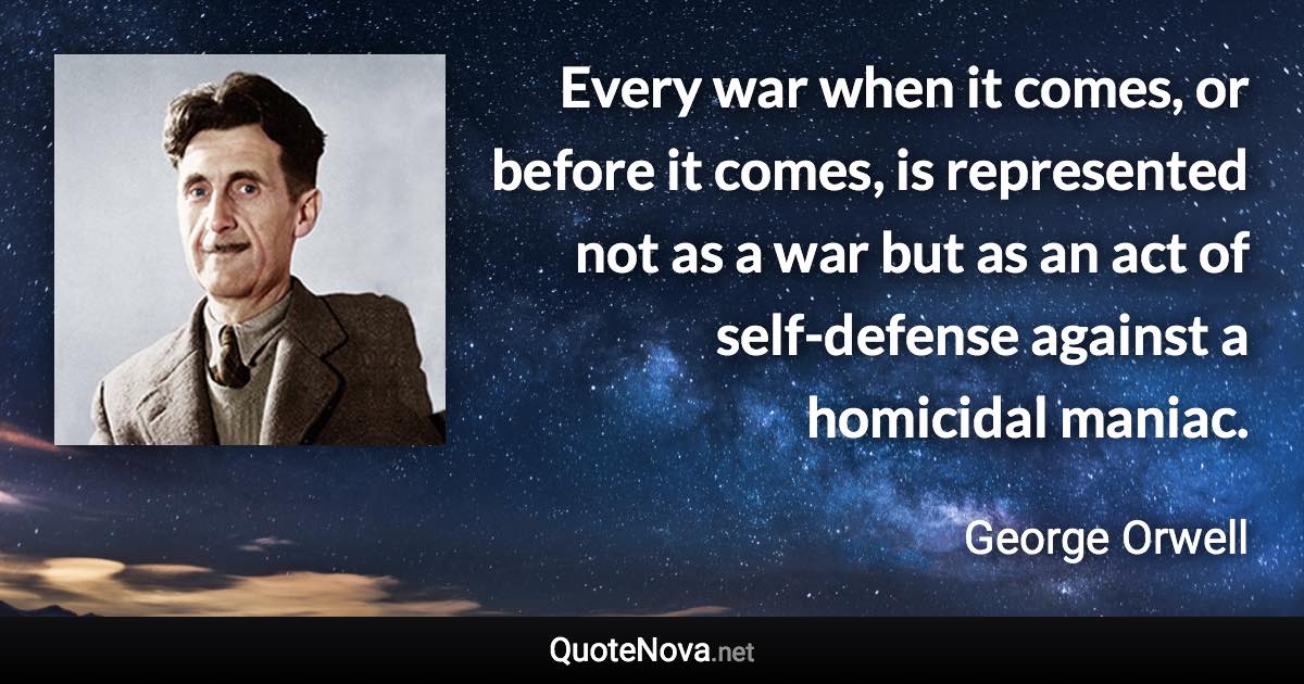 Every war when it comes, or before it comes, is represented not as a war but as an act of self-defense against a homicidal maniac. - George Orwell quote