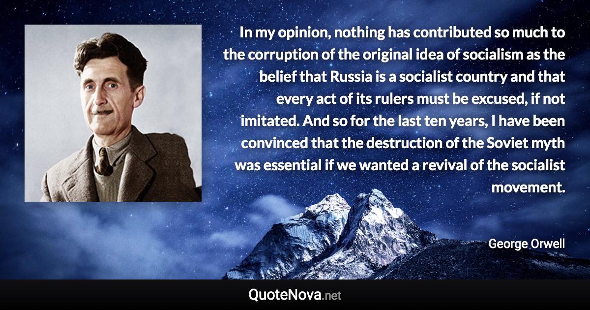 In my opinion, nothing has contributed so much to the corruption of the original idea of socialism as the belief that Russia is a socialist country and that every act of its rulers must be excused, if not imitated. And so for the last ten years, I have been convinced that the destruction of the Soviet myth was essential if we wanted a revival of the socialist movement. - George Orwell quote