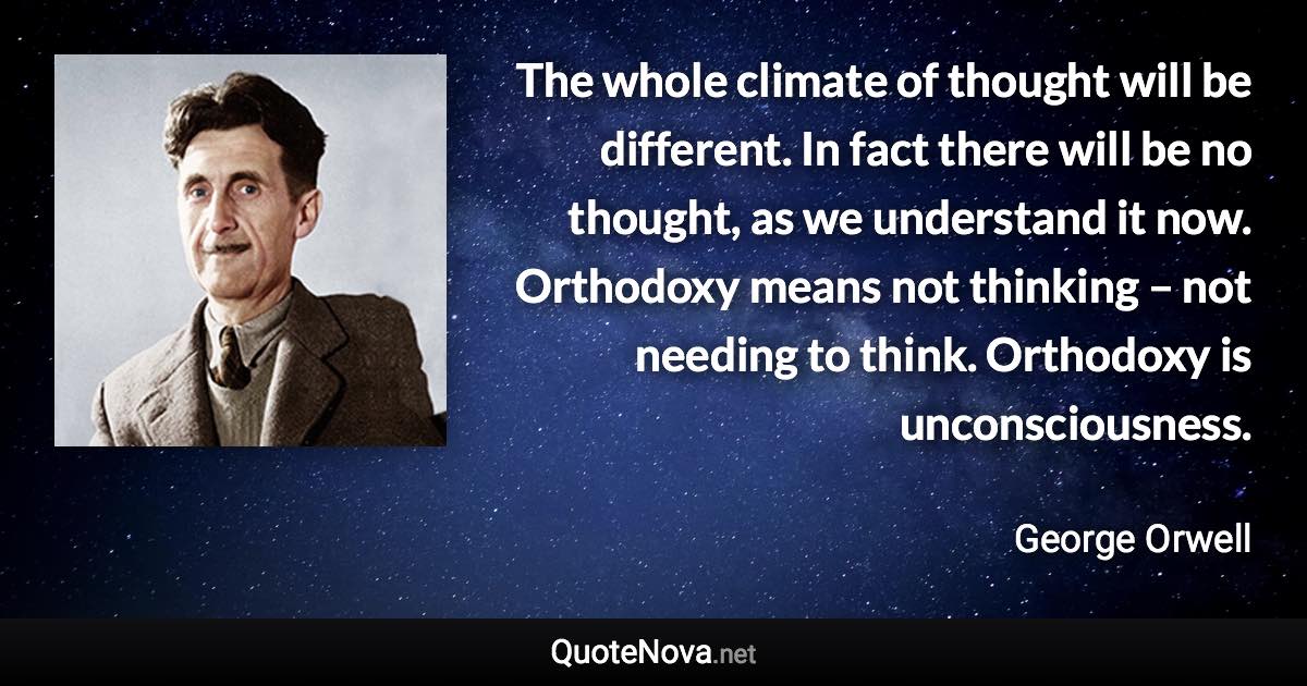 The whole climate of thought will be different. In fact there will be no thought, as we understand it now. Orthodoxy means not thinking – not needing to think. Orthodoxy is unconsciousness. - George Orwell quote