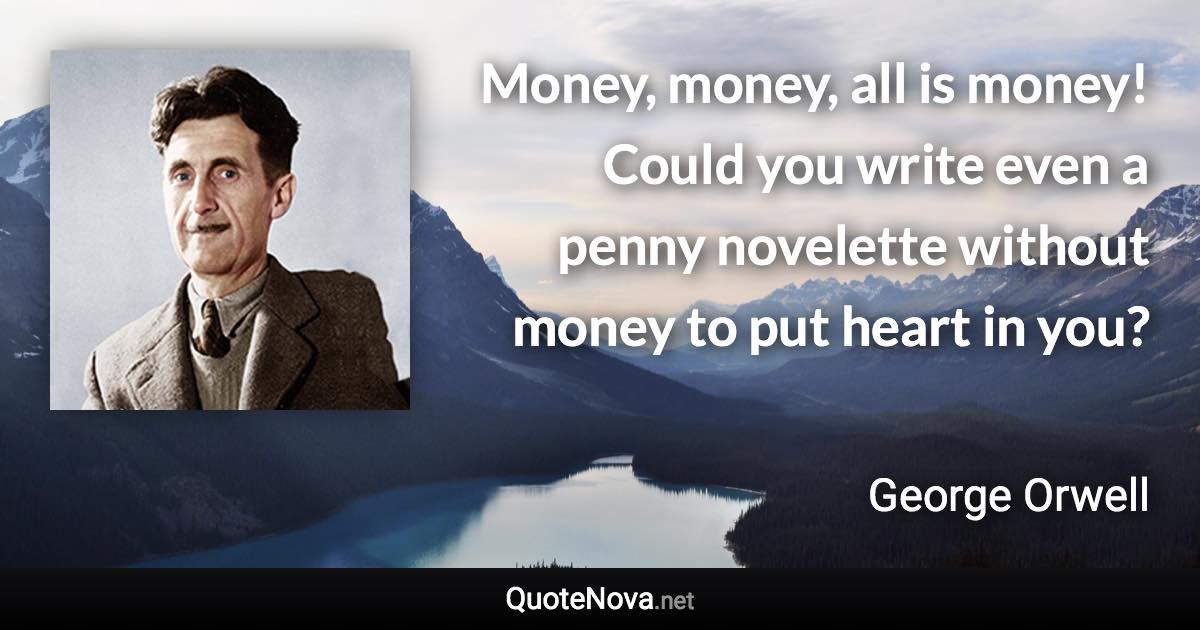 Money, money, all is money! Could you write even a penny novelette without money to put heart in you? - George Orwell quote