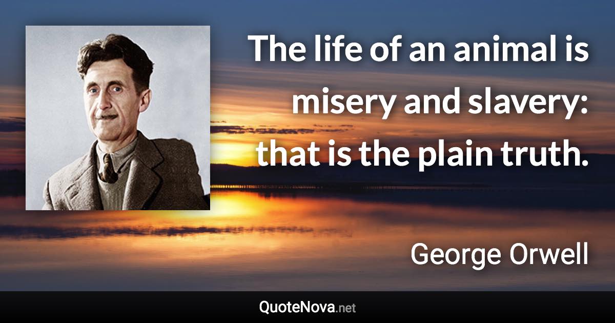 The life of an animal is misery and slavery: that is the plain truth. - George Orwell quote