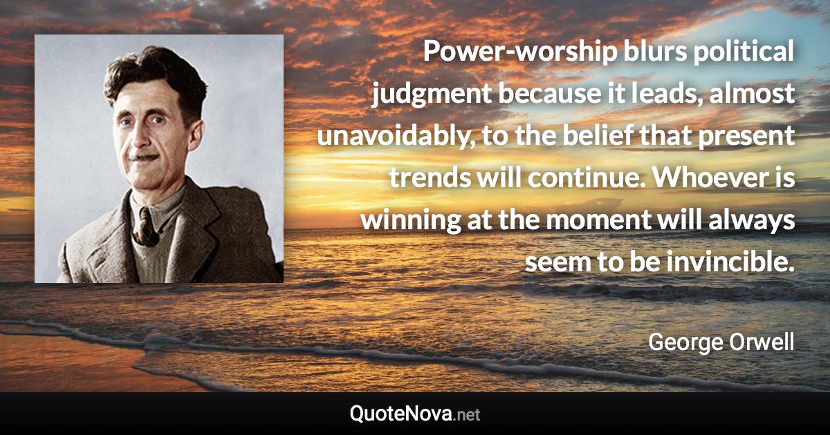 Power-worship blurs political judgment because it leads, almost unavoidably, to the belief that present trends will continue. Whoever is winning at the moment will always seem to be invincible. - George Orwell quote