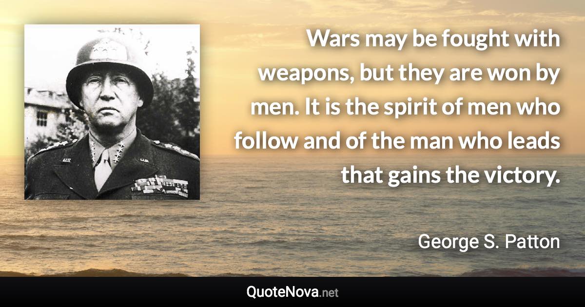 Wars may be fought with weapons, but they are won by men. It is the spirit of men who follow and of the man who leads that gains the victory. - George S. Patton quote