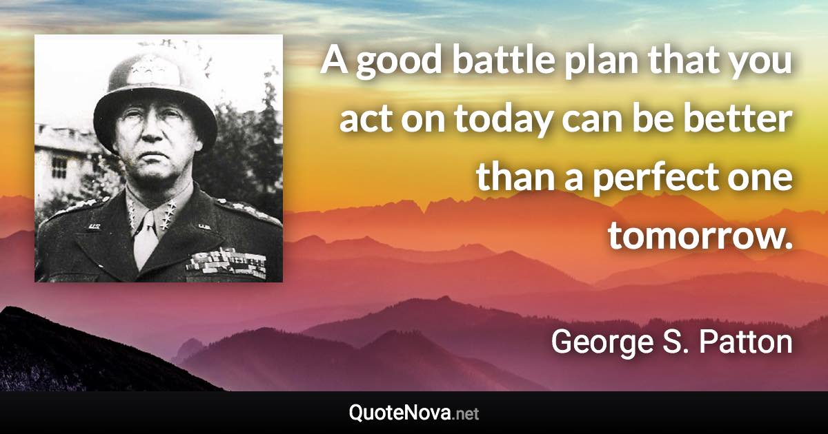 A good battle plan that you act on today can be better than a perfect one tomorrow. - George S. Patton quote