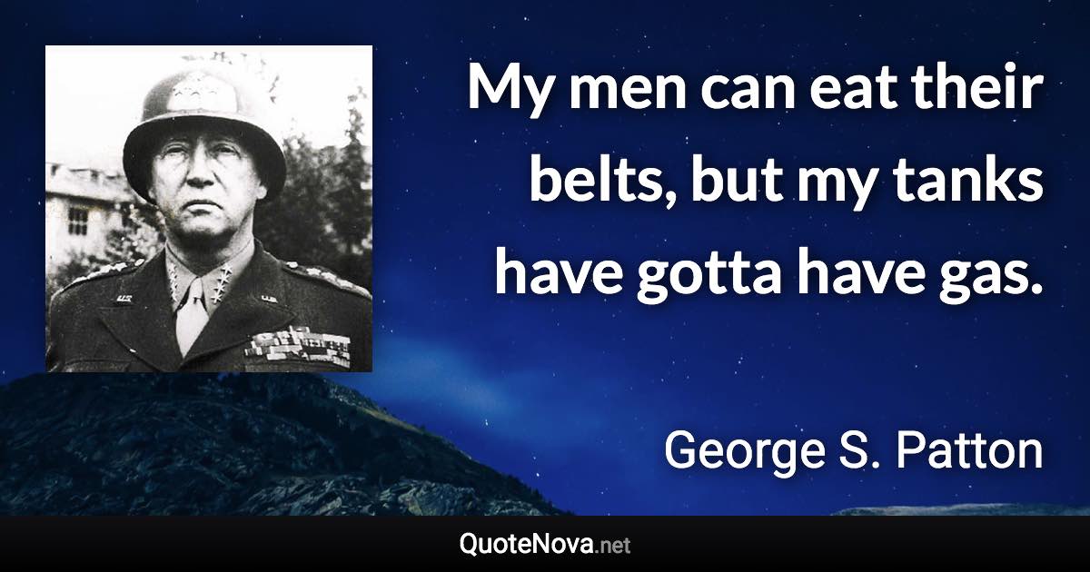 My men can eat their belts, but my tanks have gotta have gas. - George S. Patton quote