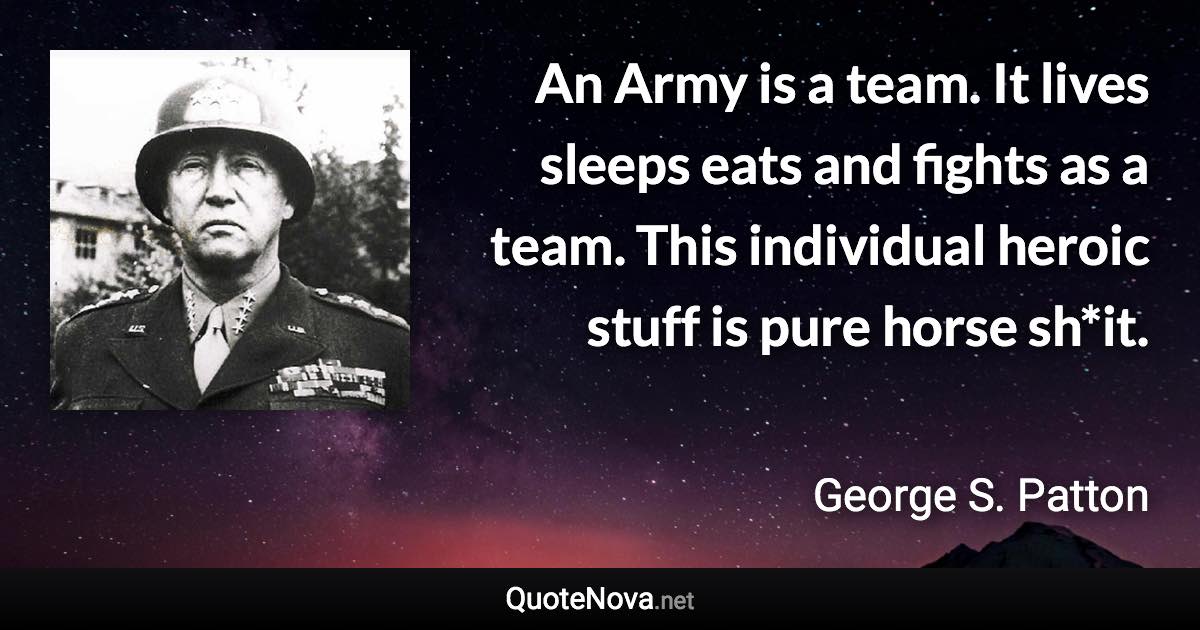 An Army is a team. It lives sleeps eats and fights as a team. This individual heroic stuff is pure horse sh*it. - George S. Patton quote