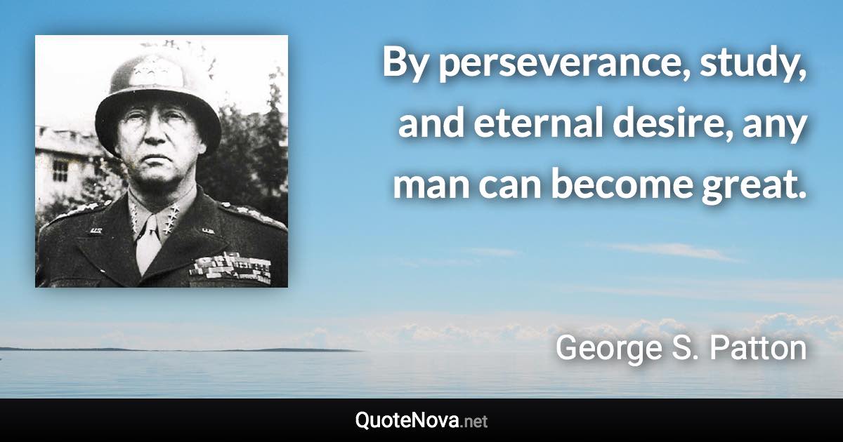 By perseverance, study, and eternal desire, any man can become great. - George S. Patton quote