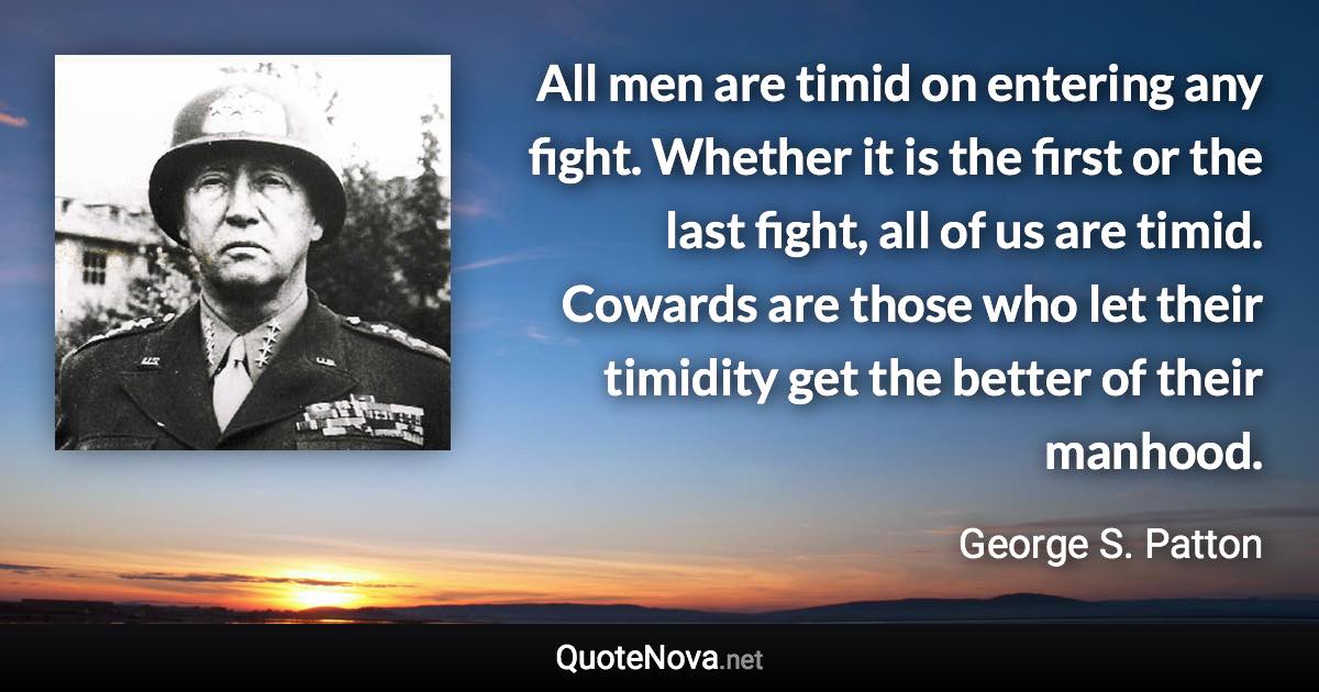 All men are timid on entering any fight. Whether it is the first or the last fight, all of us are timid. Cowards are those who let their timidity get the better of their manhood. - George S. Patton quote