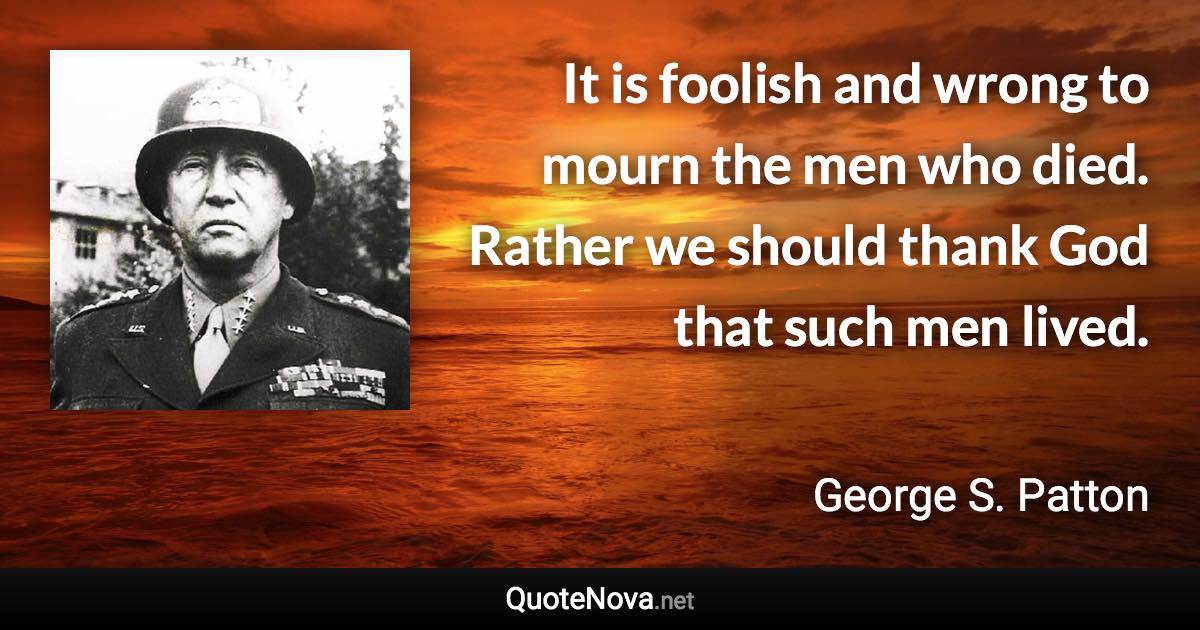 It is foolish and wrong to mourn the men who died. Rather we should thank God that such men lived. - George S. Patton quote