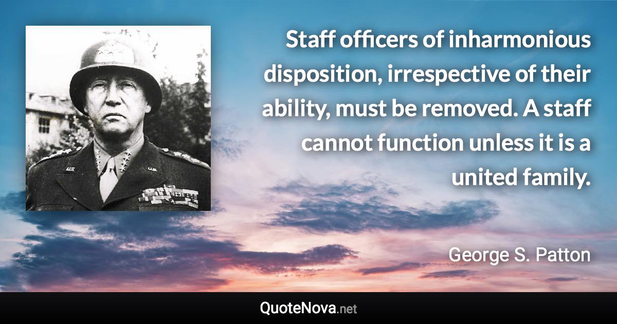 Staff officers of inharmonious disposition, irrespective of their ability, must be removed. A staff cannot function unless it is a united family. - George S. Patton quote