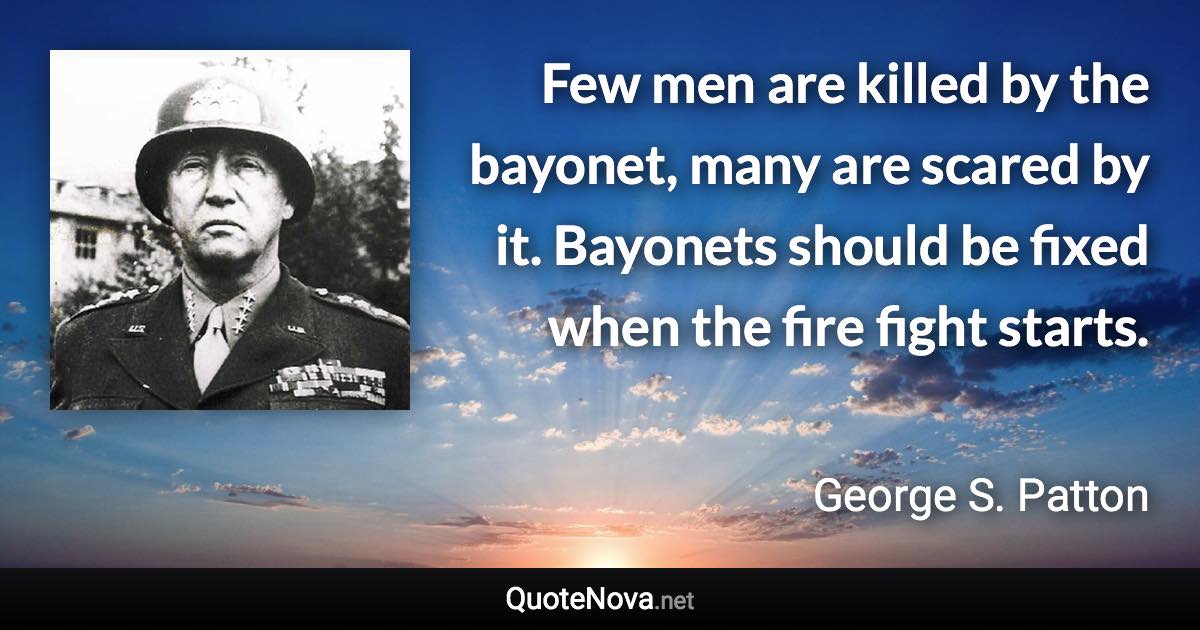 Few men are killed by the bayonet, many are scared by it. Bayonets should be fixed when the fire fight starts. - George S. Patton quote