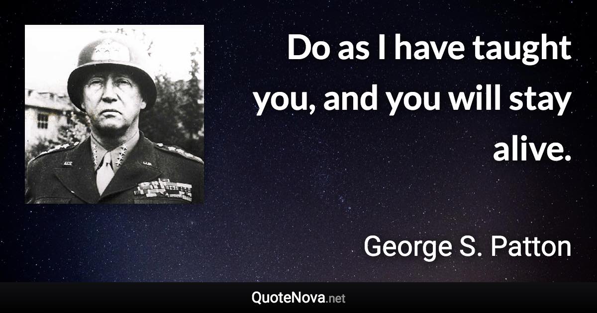 Do as I have taught you, and you will stay alive. - George S. Patton quote