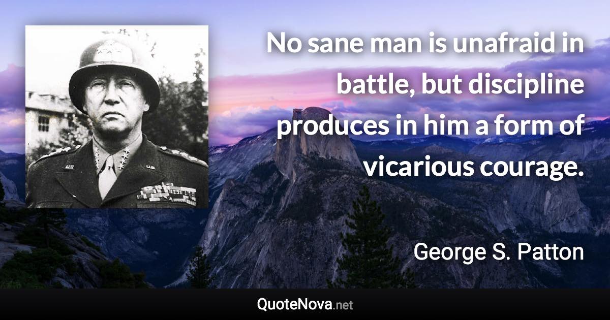 No sane man is unafraid in battle, but discipline produces in him a form of vicarious courage. - George S. Patton quote