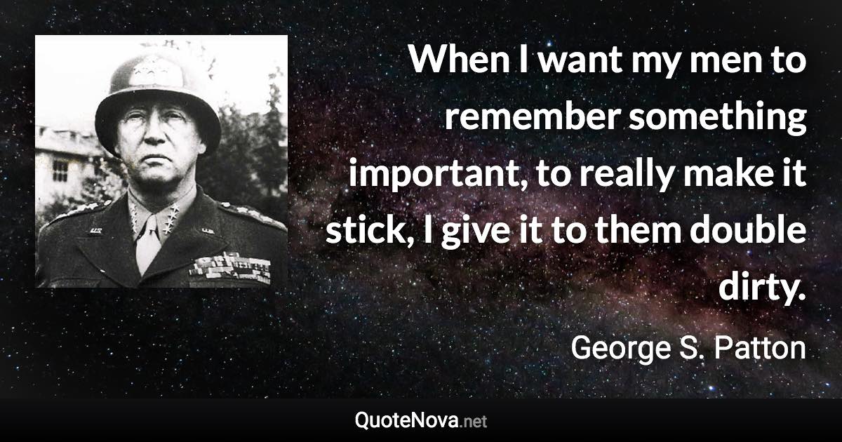 When I want my men to remember something important, to really make it stick, I give it to them double dirty. - George S. Patton quote