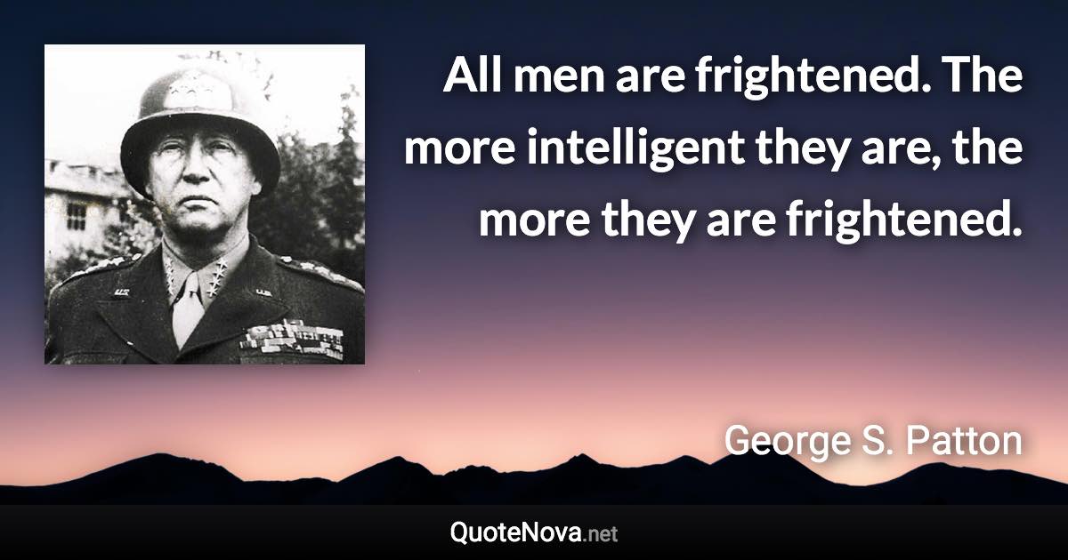 All men are frightened. The more intelligent they are, the more they are frightened. - George S. Patton quote