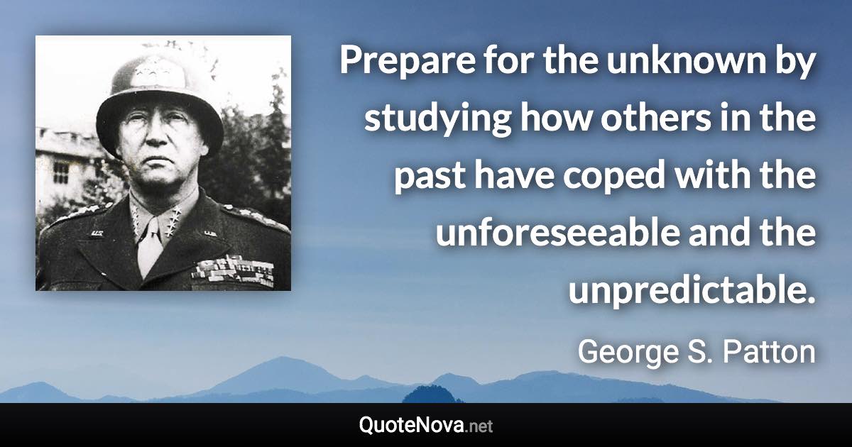 Prepare for the unknown by studying how others in the past have coped with the unforeseeable and the unpredictable. - George S. Patton quote