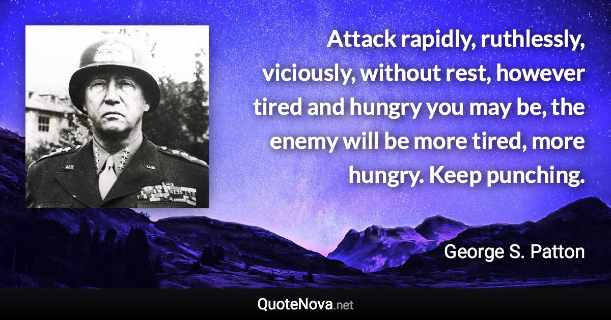 Attack rapidly, ruthlessly, viciously, without rest, however tired and hungry you may be, the enemy will be more tired, more hungry. Keep punching. - George S. Patton quote