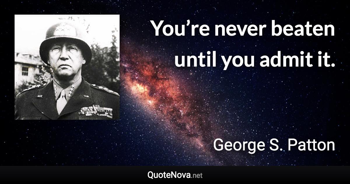 You’re never beaten until you admit it. - George S. Patton quote