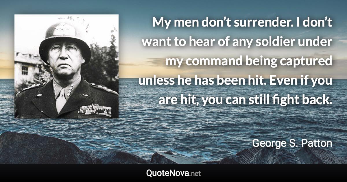 My men don’t surrender. I don’t want to hear of any soldier under my command being captured unless he has been hit. Even if you are hit, you can still fight back. - George S. Patton quote