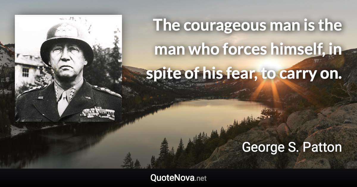 The courageous man is the man who forces himself, in spite of his fear, to carry on. - George S. Patton quote