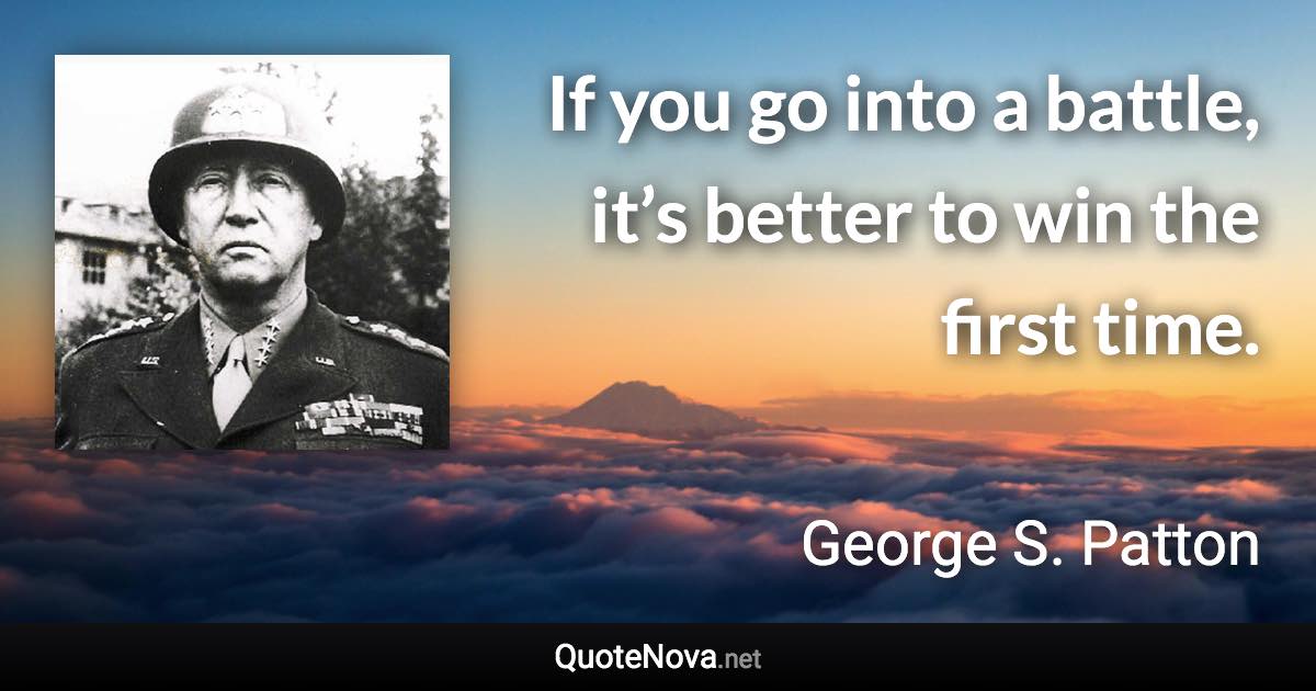 If you go into a battle, it’s better to win the first time. - George S. Patton quote