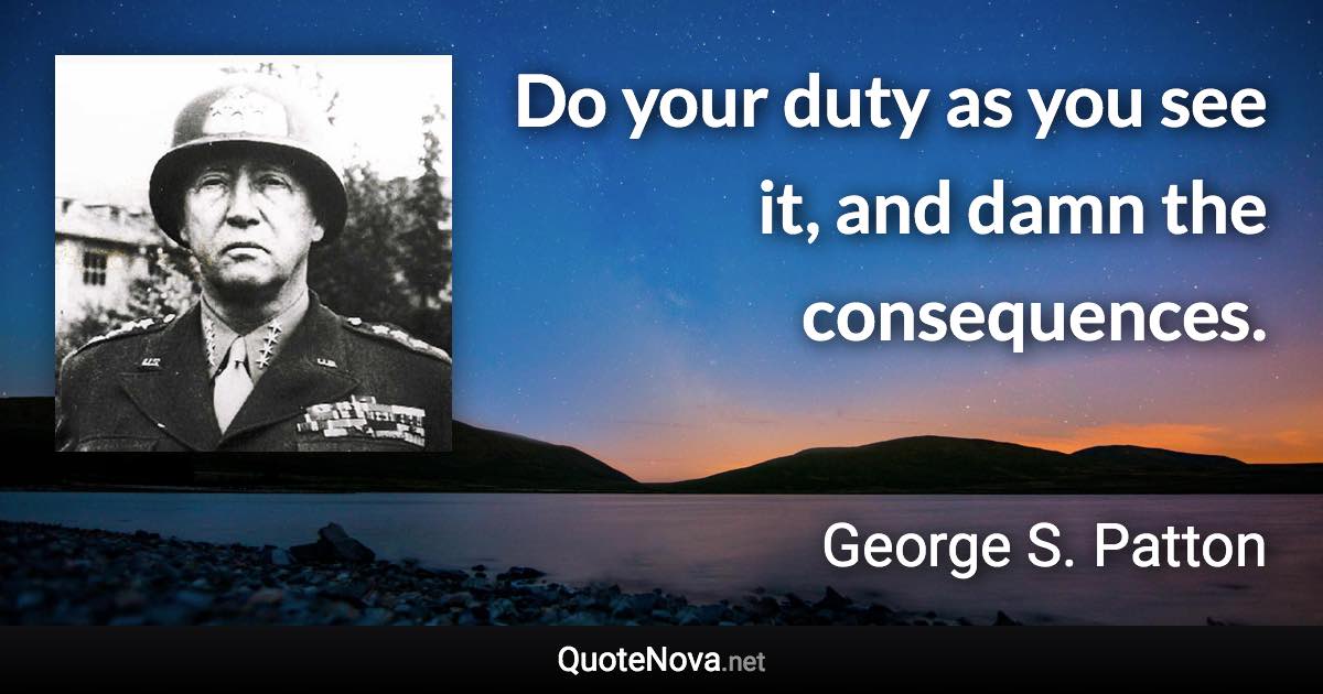 Do your duty as you see it, and damn the consequences. - George S. Patton quote