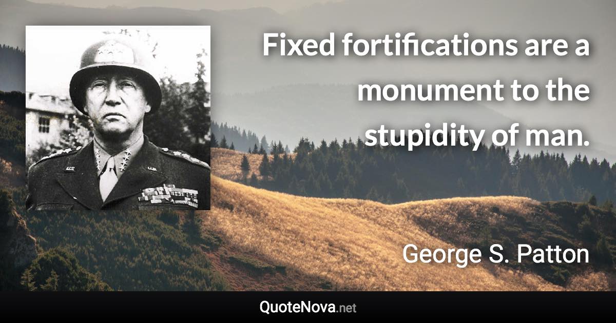 Fixed fortifications are a monument to the stupidity of man. - George S. Patton quote