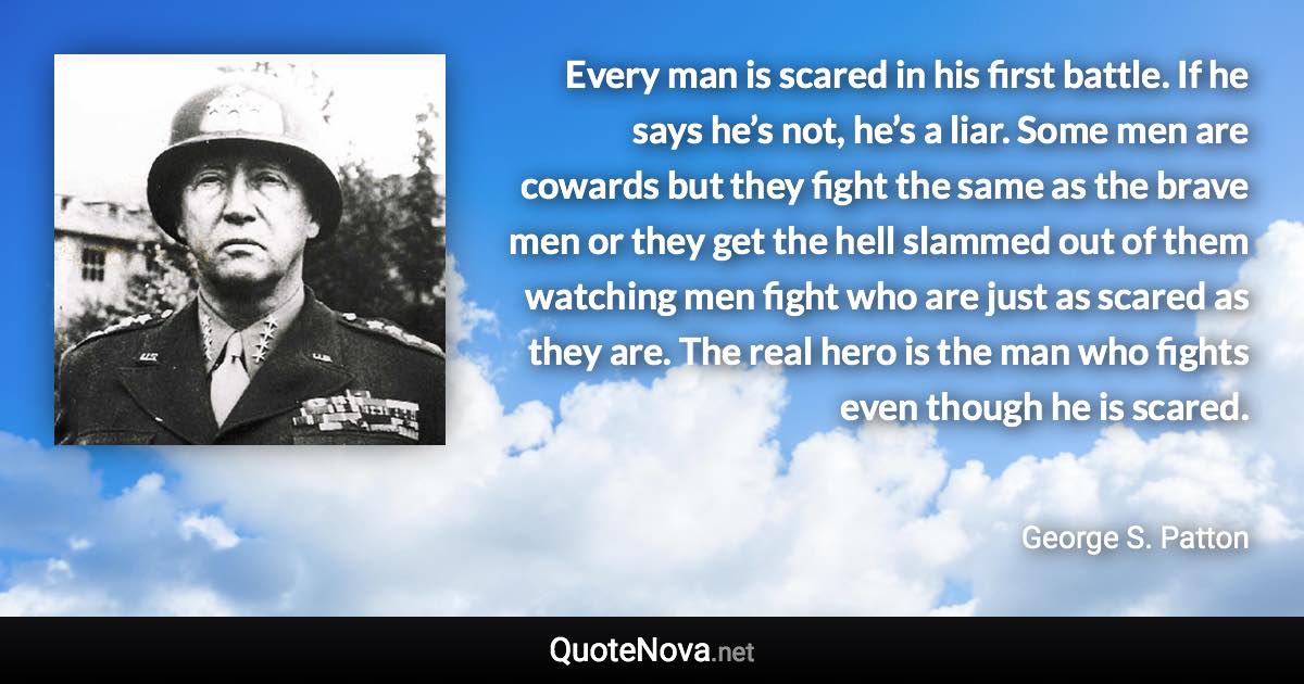 Every man is scared in his first battle. If he says he’s not, he’s a liar. Some men are cowards but they fight the same as the brave men or they get the hell slammed out of them watching men fight who are just as scared as they are. The real hero is the man who fights even though he is scared. - George S. Patton quote