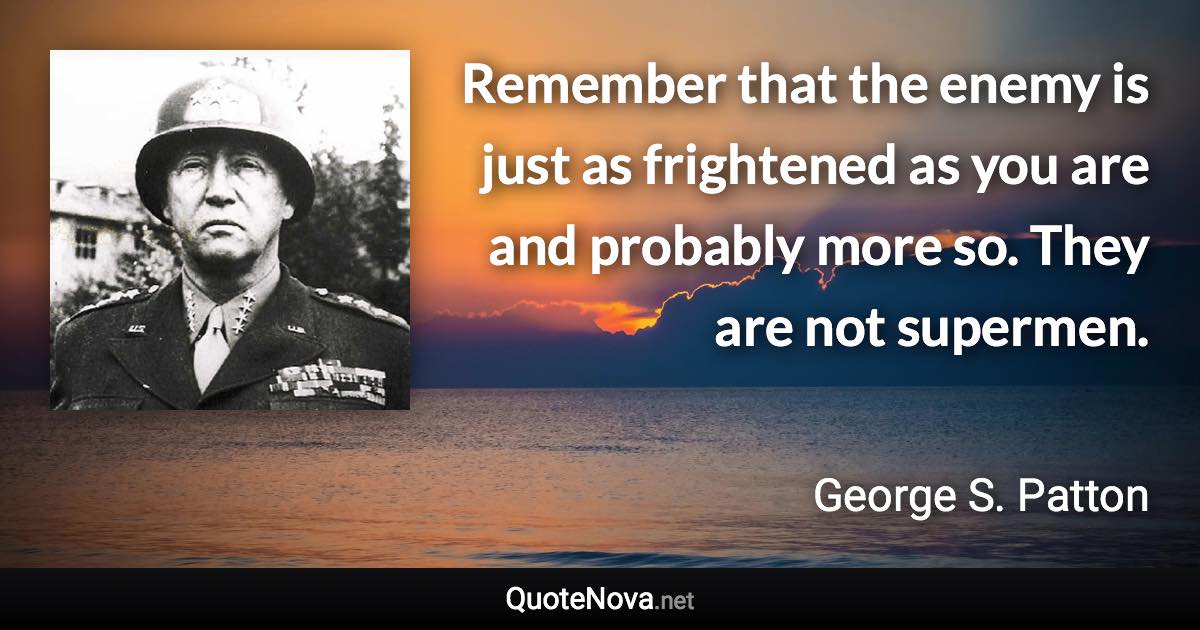 Remember that the enemy is just as frightened as you are and probably more so. They are not supermen. - George S. Patton quote