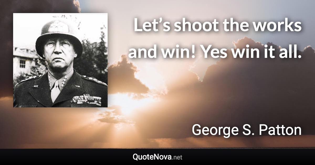 Let’s shoot the works and win! Yes win it all. - George S. Patton quote