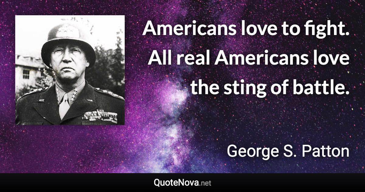 Americans love to fight. All real Americans love the sting of battle. - George S. Patton quote