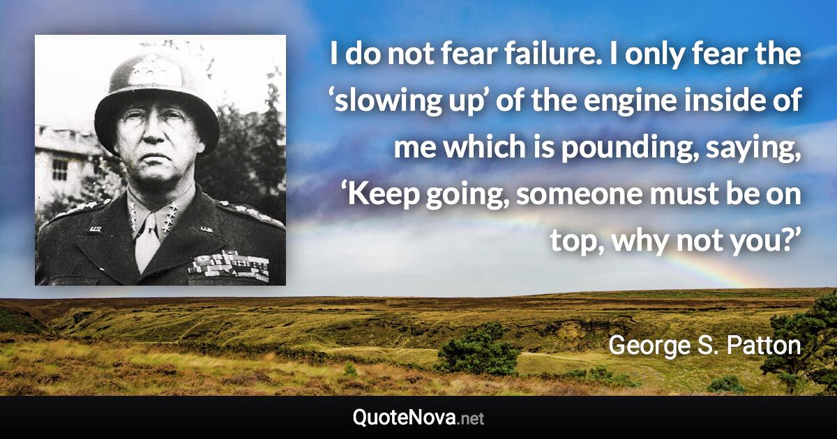 I do not fear failure. I only fear the ‘slowing up’ of the engine inside of me which is pounding, saying, ‘Keep going, someone must be on top, why not you?’ - George S. Patton quote