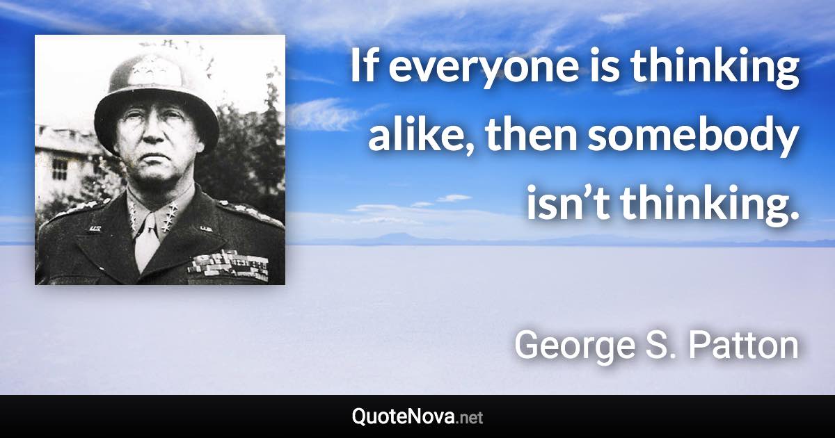 If everyone is thinking alike, then somebody isn’t thinking. - George S. Patton quote