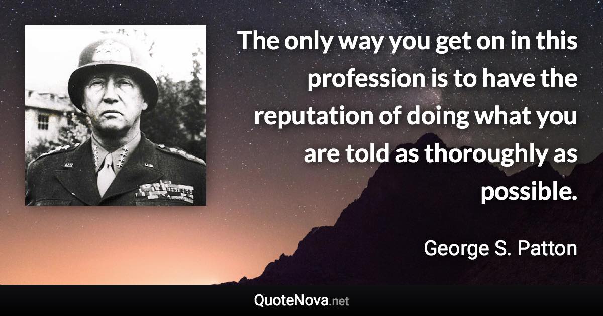 The only way you get on in this profession is to have the reputation of doing what you are told as thoroughly as possible. - George S. Patton quote