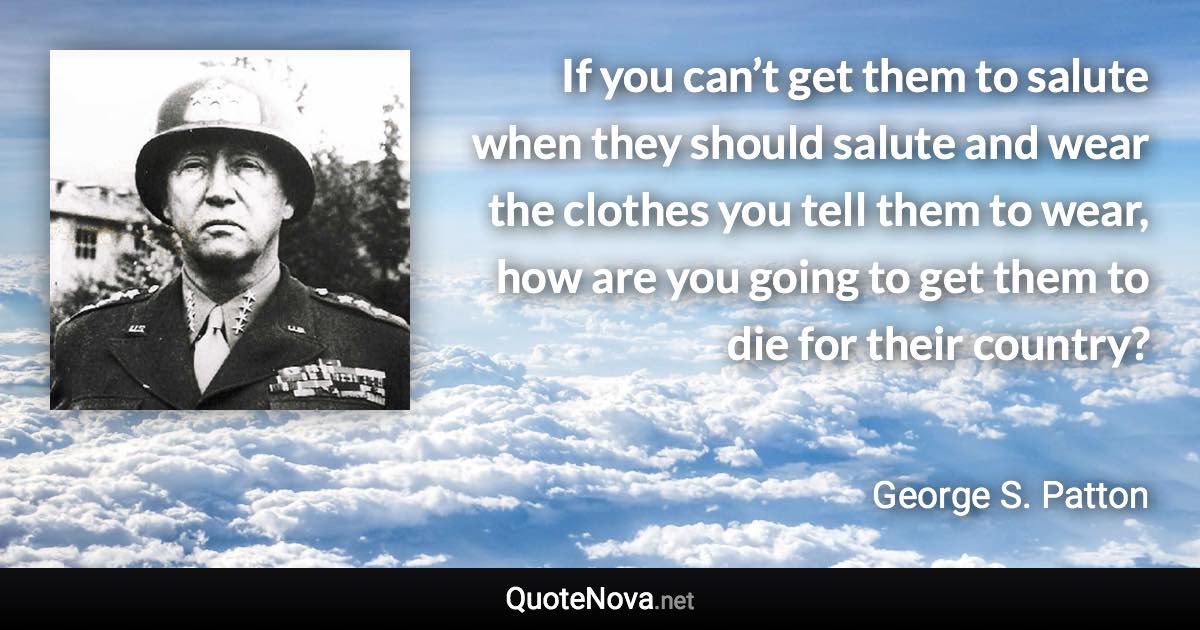 If you can’t get them to salute when they should salute and wear the clothes you tell them to wear, how are you going to get them to die for their country? - George S. Patton quote