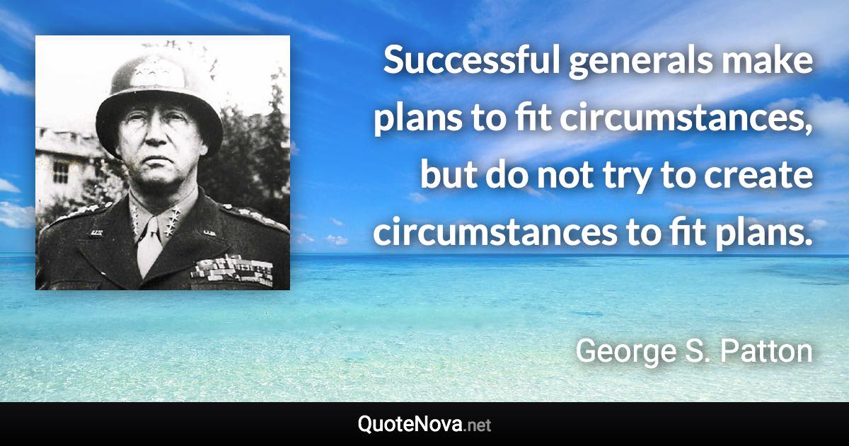 Successful generals make plans to fit circumstances, but do not try to create circumstances to fit plans. - George S. Patton quote