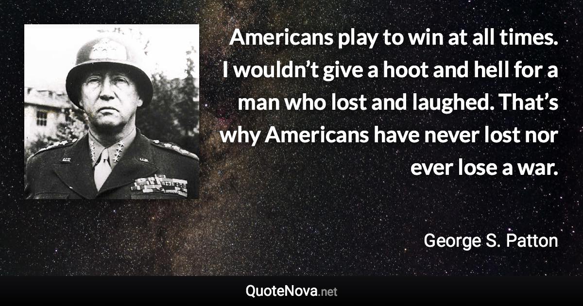 Americans play to win at all times. I wouldn’t give a hoot and hell for a man who lost and laughed. That’s why Americans have never lost nor ever lose a war. - George S. Patton quote