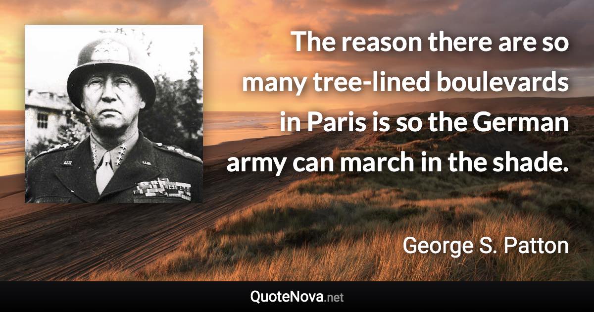 The reason there are so many tree-lined boulevards in Paris is so the German army can march in the shade. - George S. Patton quote