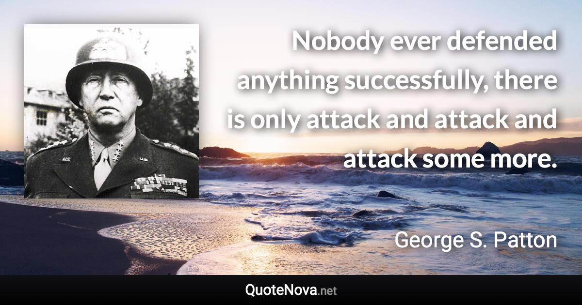 Nobody ever defended anything successfully, there is only attack and attack and attack some more. - George S. Patton quote