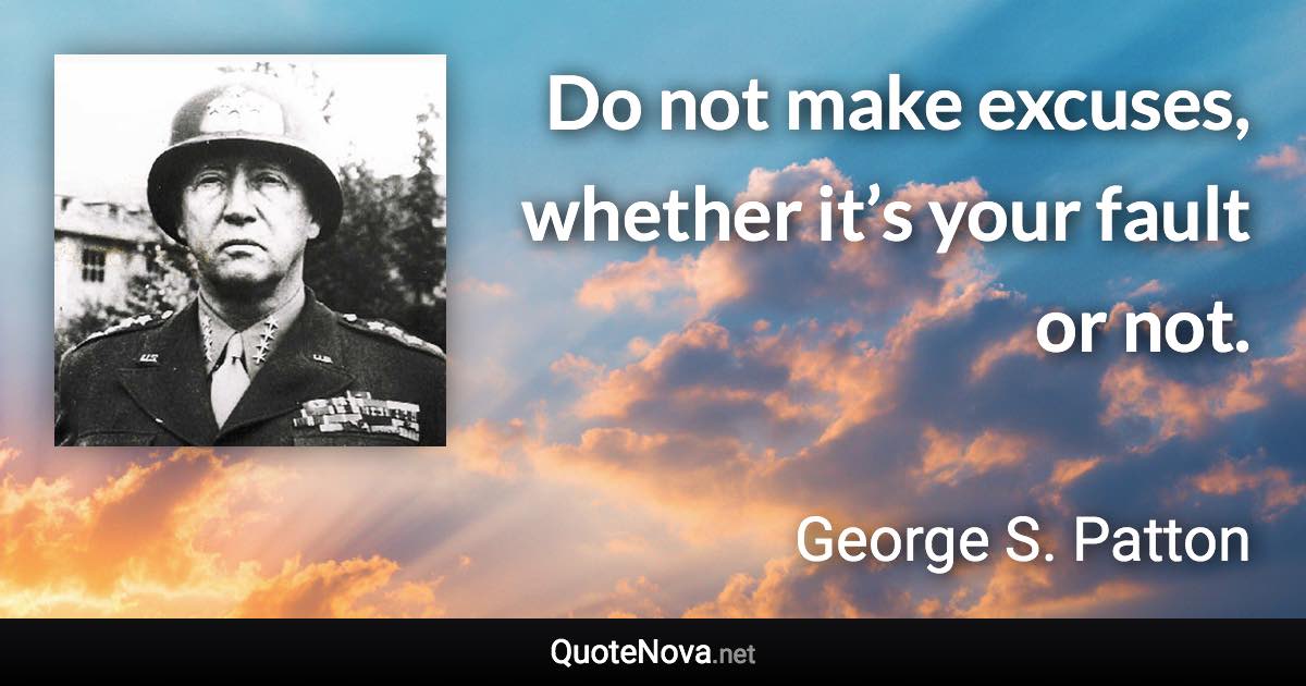 Do not make excuses, whether it’s your fault or not. - George S. Patton quote