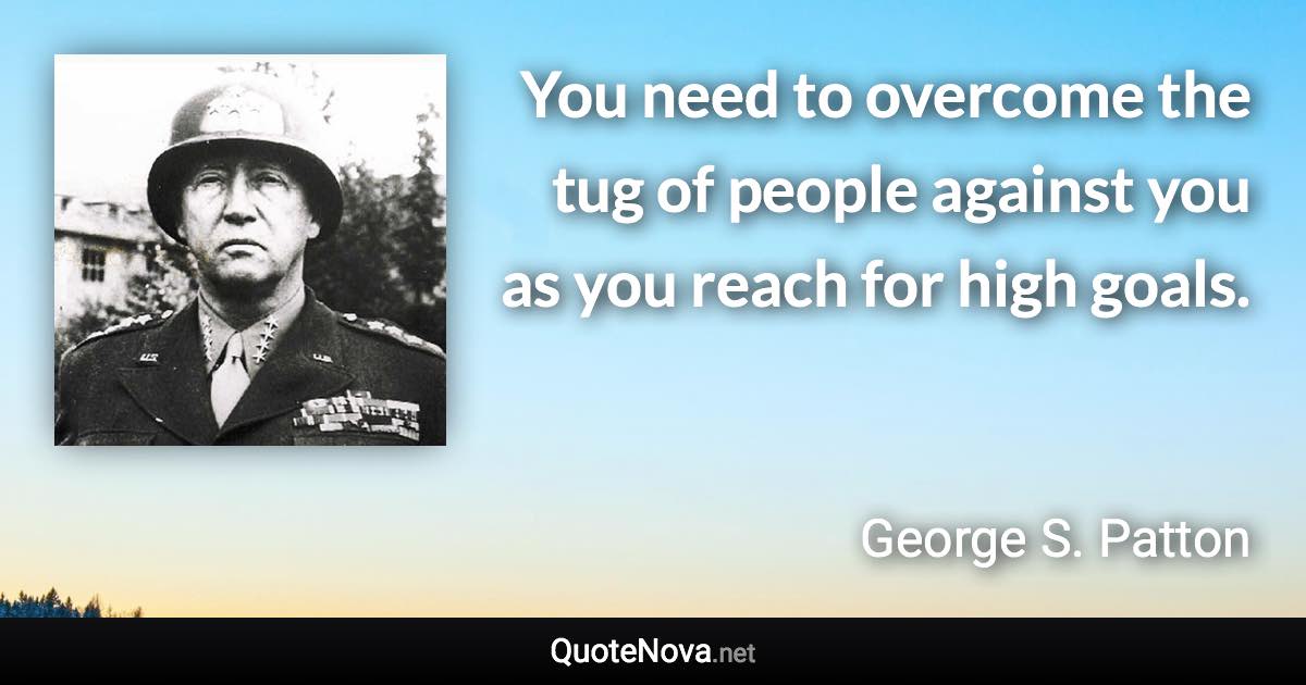 You need to overcome the tug of people against you as you reach for high goals. - George S. Patton quote