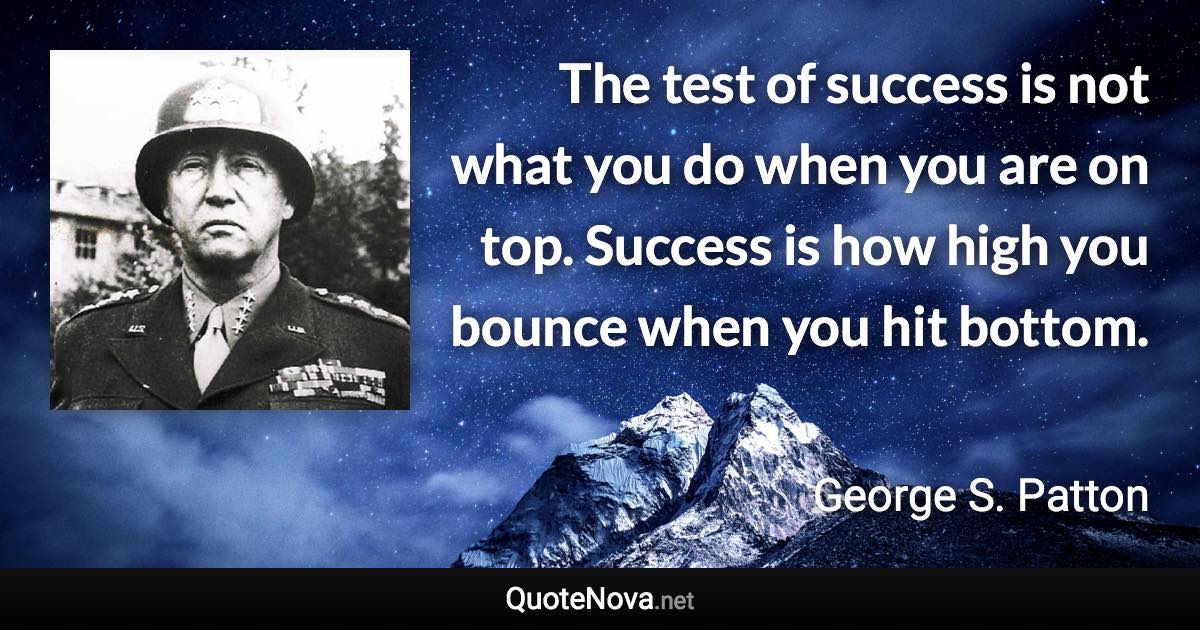 The test of success is not what you do when you are on top. Success is how high you bounce when you hit bottom. - George S. Patton quote