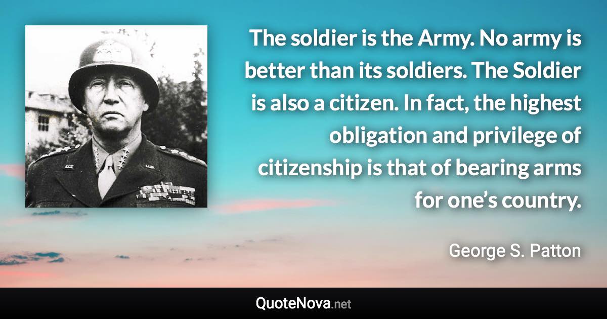 The soldier is the Army. No army is better than its soldiers. The Soldier is also a citizen. In fact, the highest obligation and privilege of citizenship is that of bearing arms for one’s country. - George S. Patton quote