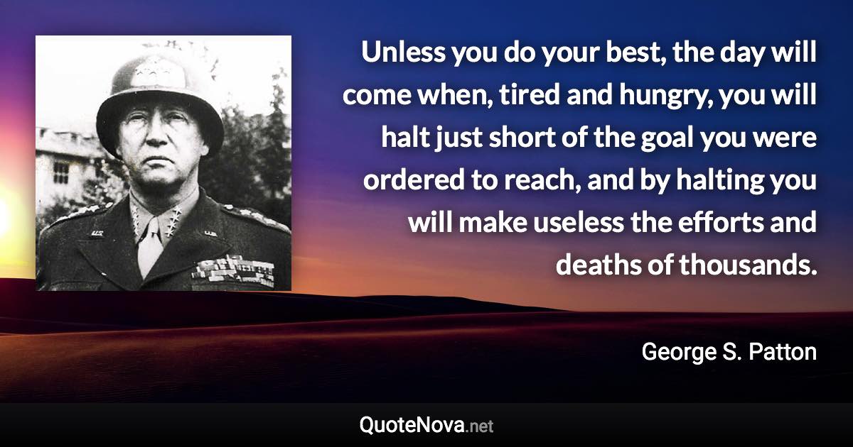 Unless you do your best, the day will come when, tired and hungry, you will halt just short of the goal you were ordered to reach, and by halting you will make useless the efforts and deaths of thousands. - George S. Patton quote
