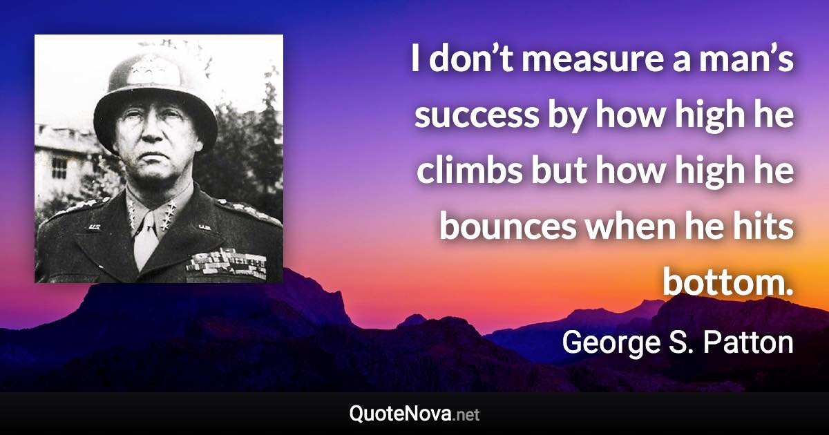 I don’t measure a man’s success by how high he climbs but how high he bounces when he hits bottom. - George S. Patton quote