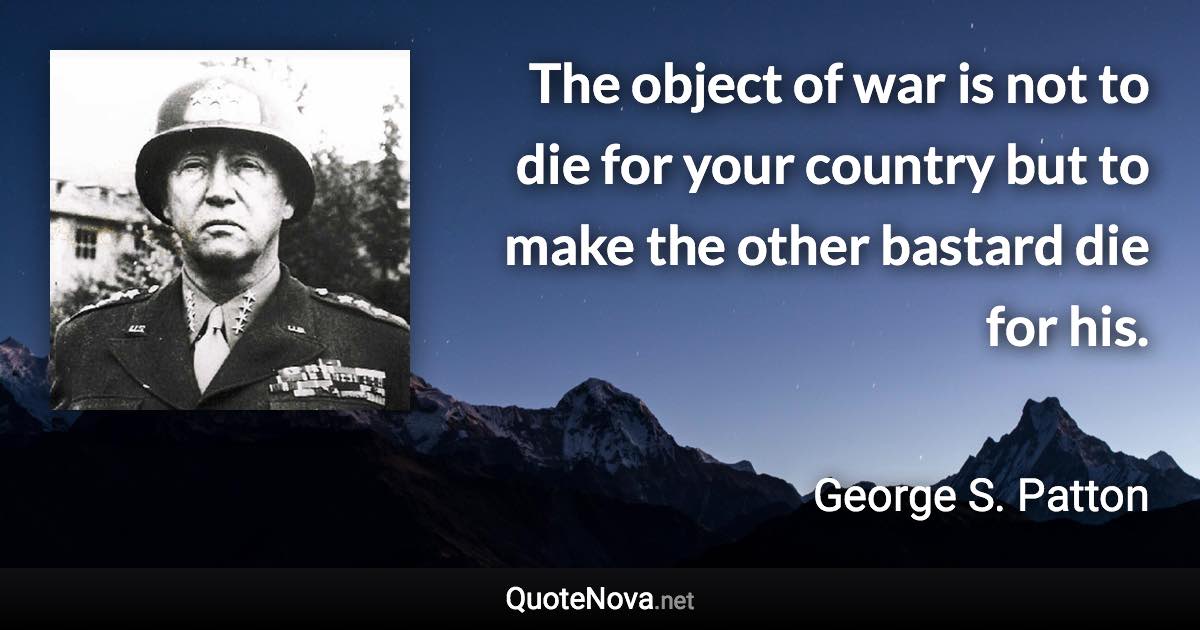 The object of war is not to die for your country but to make the other bastard die for his. - George S. Patton quote