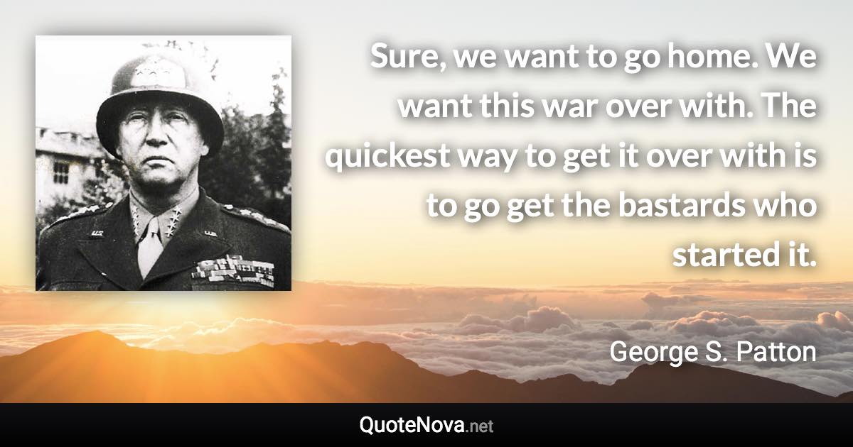 Sure, we want to go home. We want this war over with. The quickest way to get it over with is to go get the bastards who started it. - George S. Patton quote