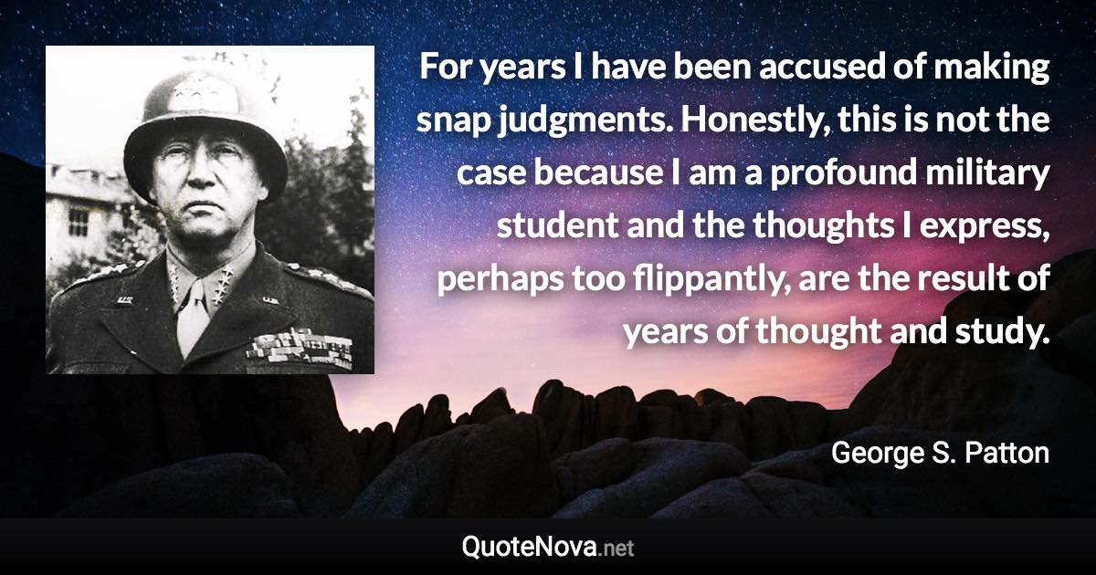 For years I have been accused of making snap judgments. Honestly, this is not the case because I am a profound military student and the thoughts I express, perhaps too flippantly, are the result of years of thought and study. - George S. Patton quote